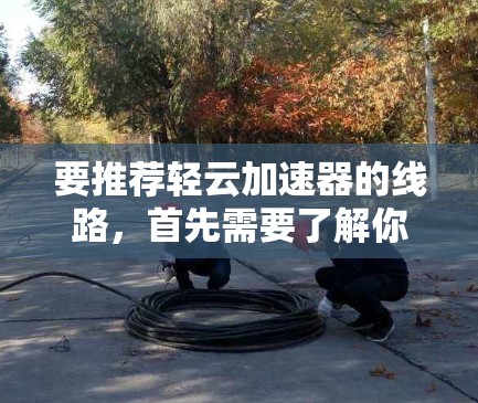 要推荐轻云加速器的线路，首先需要了解你的具体需求和预算。以下是一些可能的推荐产品及其特点
