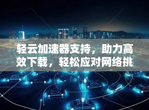 轻云加速器支持，助力高效下载，轻松应对网络挑战