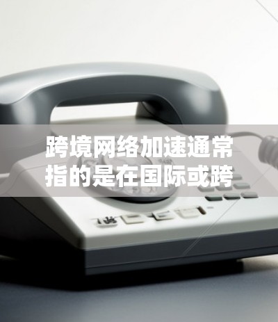 跨境网络加速通常指的是在国际或跨国的网络环境中，通过加速技术提升网络性能或优化网络连接。以下是一些可能的解释和解答