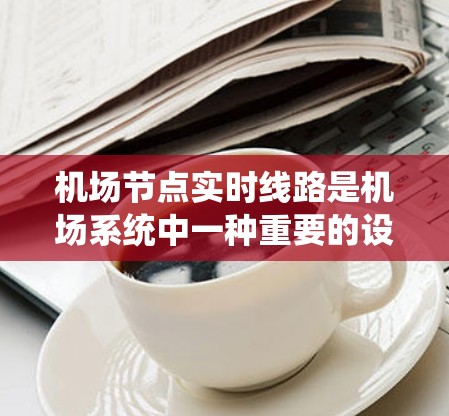 机场节点实时线路是机场系统中一种重要的设施，旨在实时连接机场内的机舱、航站楼和铁道站等设施，通过互联网传输各种信息。以下是对这一系统的一些详细说明