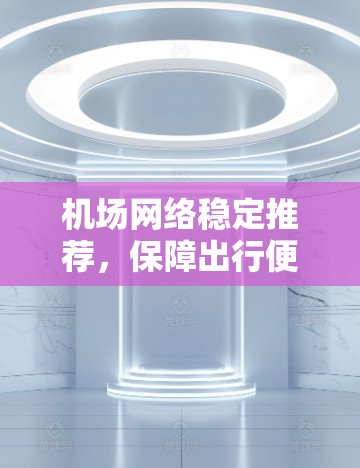 机场网络稳定推荐，保障出行便捷的通信选择