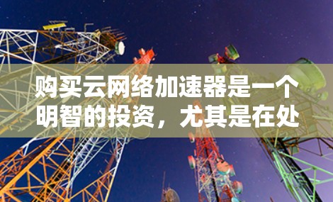 购买云网络加速器是一个明智的投资，尤其是在处理大数据量和高可用性需求时。以下是一步步的建议和总结，帮助您更好地理解和使用云网络加速器