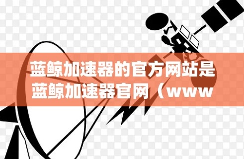 蓝鲸加速器的官方网站是蓝鲸加速器官网（www.bq-accelerator.com）以下是关于如何访问该网站的步骤
