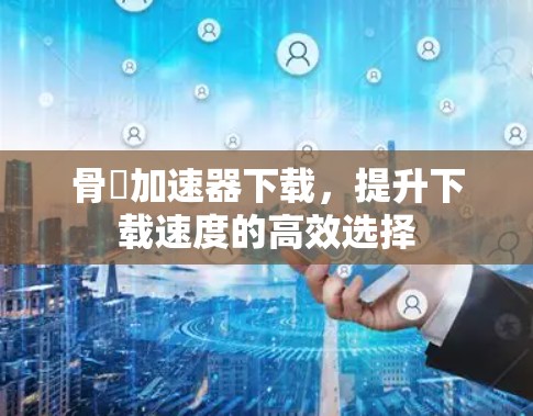 骨ˣ加速器下载，提升下载速度的高效选择