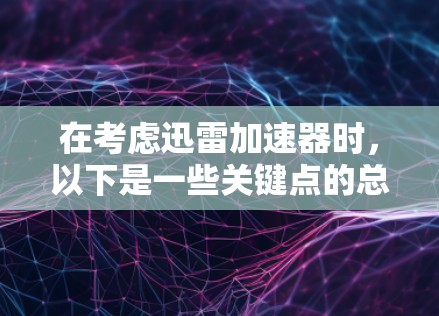 在考虑迅雷加速器时，以下是一些关键点的总结