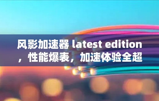 风影加速器 latest edition，性能爆表，加速体验全超值