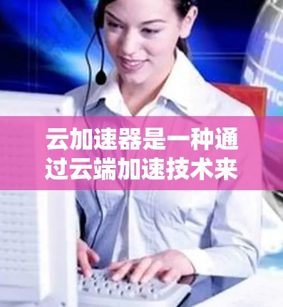 云加速器是一种通过云端加速技术来提升网页加载速度的工具，可帮助用户减少等待时间，提升用户体验。以下是对云加速器的详细介绍