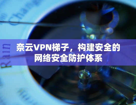 奈云VPN梯子，构建安全的网络安全防护体系