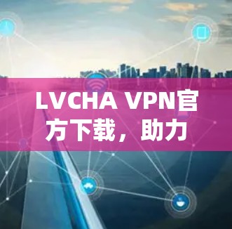 LVCHA VPN官方下载，助力企业数字化转型，开启通信业务的新篇章