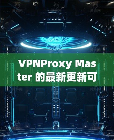 VPNProxy Master 的最新更新可能涉及以下几个方面