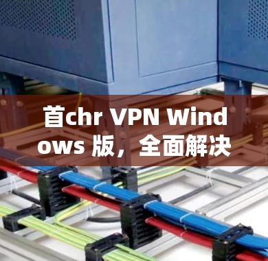 首chr VPN Windows 版，全面解决 VPN 问题