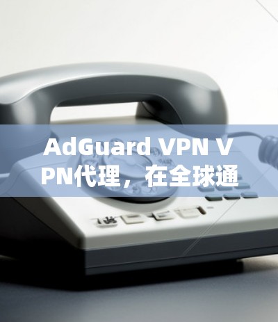 AdGuard VPN VPN代理,在全球通信中扮演关键角色 AdGuard VPN VPN代理,在全球通信中扮演关键角色
