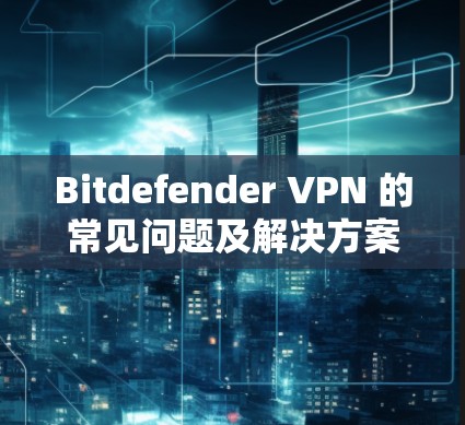 Bitdefender VPN 的常见问题及解决方案如下