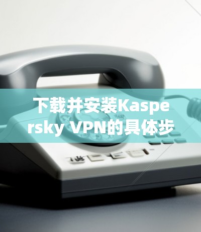 下载并安装Kaspersky VPN的具体步骤如下