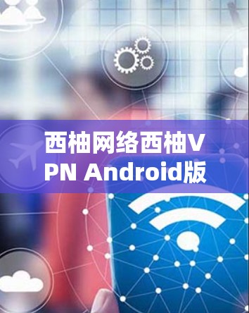 西柚网络西柚VPN Android版全面解析与使用技巧
