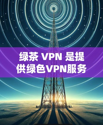 绿茶 VPN 是提供绿色VPN服务的平台，旨在为用户提供安全、无风险的网络访问体验。以下是关于绿茶 VPN 的详细分析