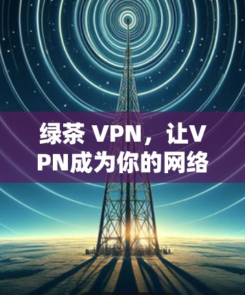 绿茶 VPN，让VPN成为你的网络安全守护神