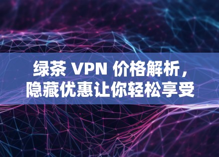 绿茶 VPN 价格解析，隐藏优惠让你轻松享受网络乐趣