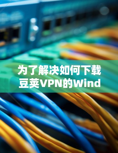 为了解决如何下载豆荚VPN的Windows版的问题,您可以按照以下步骤操作 为了解决如何下载豆荚VPN的Windows版的问题,您可以按照以下步骤操作