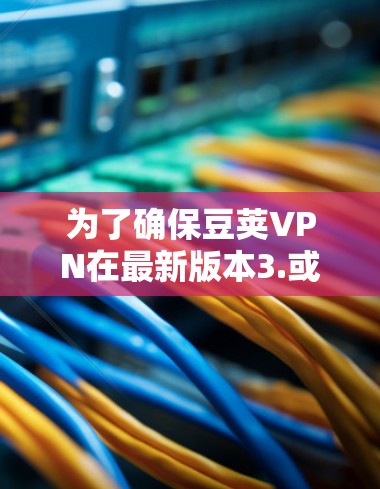 为了确保豆荚VPN在最新版本3.或更高版本中的使用安全和高效，以下是详细的步骤