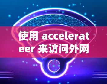 使用 accelerateer 来访问外网是否可行，取决于加速器的功能设置和版本支持。以下是详细的分析