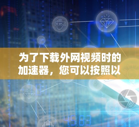 为了下载外网视频时的加速器,您可以按照以下步骤操作 为了下载外网视频时的加速器,您可以按照以下步骤操作