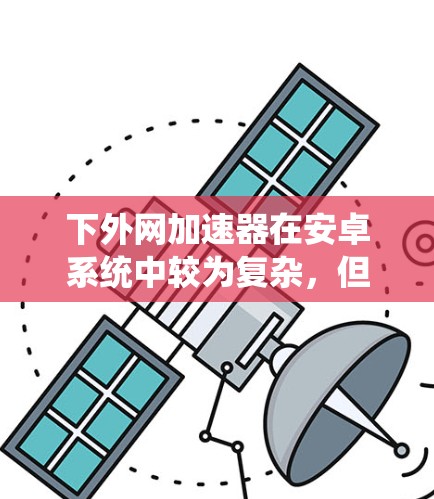 下外网加速器在安卓系统中较为复杂,但可以通过以下步骤逐步实现 下外网加速器在安卓系统中较为复杂,但可以通过以下步骤逐步实现