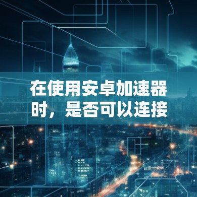 在使用安卓加速器时，是否可以连接到外网通常取决于安卓加速器和服务器的具体配置。以下是一些通用的步骤和建议，帮助您在使用安卓加速器的同时上外网