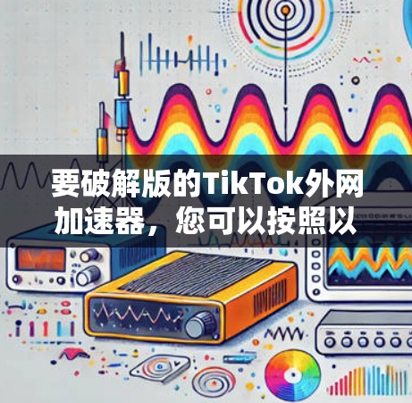 要破解版的TikTok外网加速器,您可以按照以下步骤操作 要破解版的TikTok外网加速器,您可以按照以下步骤操作