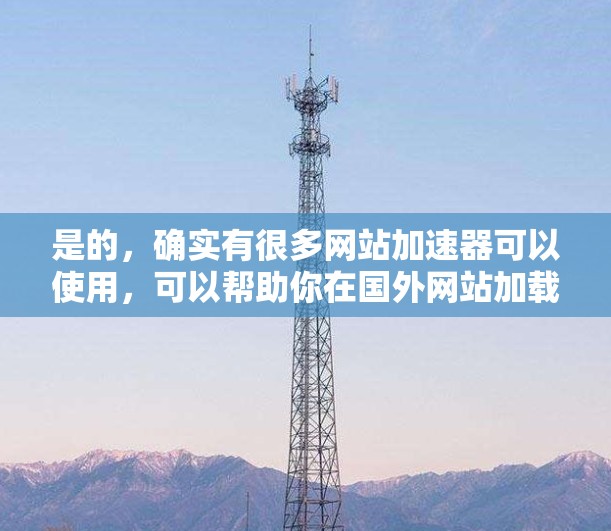 是的，确实有很多网站加速器可以使用，可以帮助你在国外网站加载更快。以下是一些推荐的加速器，可以帮助你在国外网站上加速，避免加载慢的问题