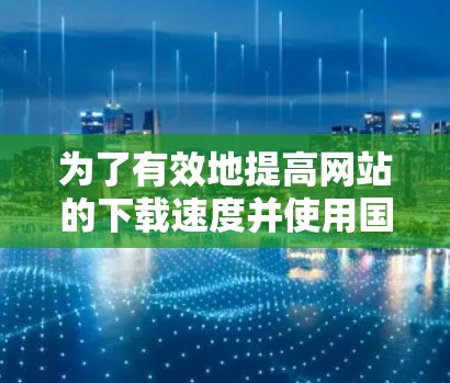 为了有效地提高网站的下载速度并使用国外加速器，可以按照以下步骤进行