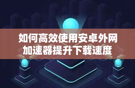 如何高效使用安卓外网加速器提升下载速度