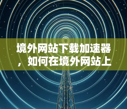 境外网站下载加速器，如何在境外网站上高效下载
