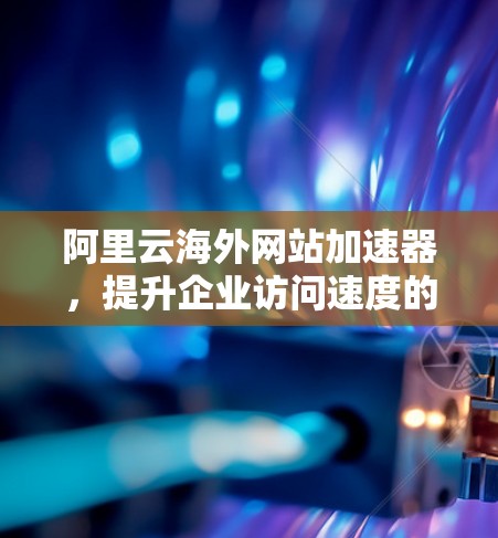 阿里云海外网站加速器，提升企业访问速度的高效解决方案