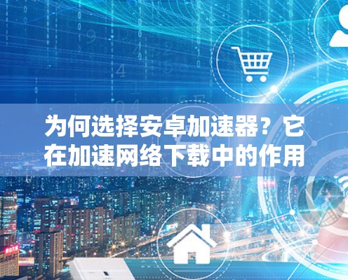 为何选择安卓加速器？它在加速网络下载中的作用及使用技巧