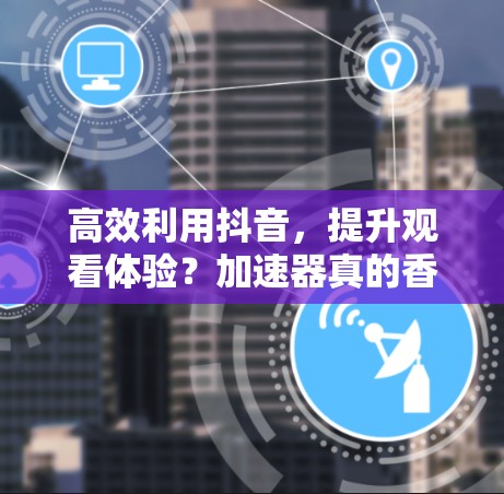 高效利用抖音,提升观看体验?加速器真的香不香?