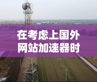 在考虑上国外网站加速器时，以下是一些关键步骤和建议，帮助你做出明智的决定