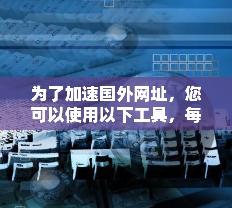 为了加速国外网址，您可以使用以下工具，每个工具都有其独特的优势和使用方法