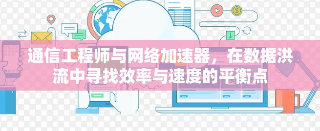通信工程师与网络加速器，在数据洪流中寻找效率与速度的平衡点