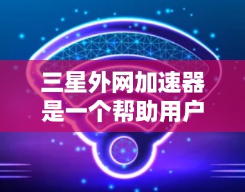 三星外网加速器是一个帮助用户快速下载网站和文件的工具，特别是适用于三星设备的加速软件。以下是使用三星外网加速器的步骤和注意事项