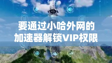 要通过小哈外网的加速器解锁VIP权限,您可以按照以下步骤操作