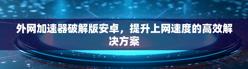 外网加速器破解版安卓，提升上网速度的高效解决方案