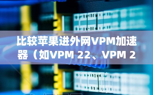 比较苹果进外网VPM加速器（如VPM 22、VPM 221、VPM 222、Yobletop和OneBlock）的优缺点和适用场景，可以帮助你找到最适合你的选择。以下是一个结构化的对比分析