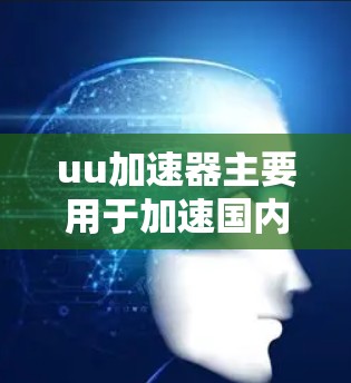 uu加速器主要用于加速国内用户的下载速度，通常需要从国内服务器下载资源后，通过国际域名访问国外网站。以下是详细的步骤和信息