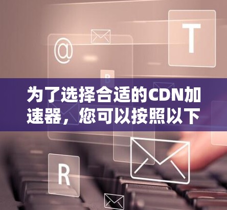 为了选择合适的CDN加速器，您可以按照以下步骤进行决策