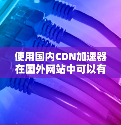 使用国内CDN加速器在国外网站中可以有效提高加载速度,减少延迟,提升用户体验。以下是详细的步骤指南