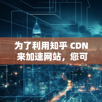 为了利用知乎 CDN 来加速网站,您可以按照以下步骤进行操作