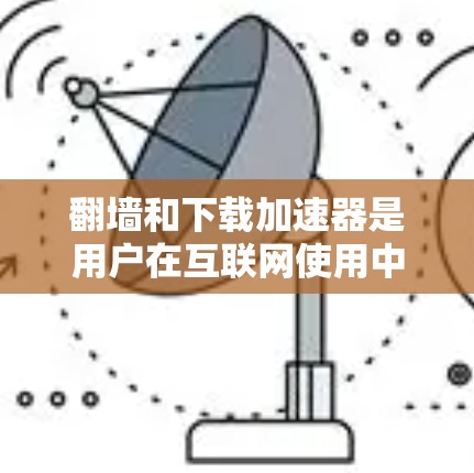 翻墙和下载加速器是用户在互联网使用中常见的工具，但它们的使用方式和需求不同。以下是对它们的详细分析和最佳实践