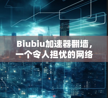 Biubiu加速器翻墙,一个令人担忧的网络安全问题 Biubiu加速器翻墙,一个令人担忧的网络安全问题