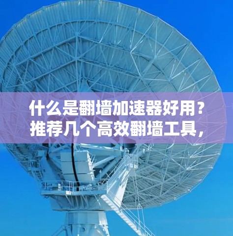 什么是翻墙加速器好用？推荐几个高效翻墙工具，帮助你轻松访问互联网